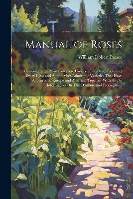 Manual of Roses: Comprising the Most Complete History of the Rose, Including Every Class and All the Most Admirable Varieties That Have Appeared in Europe and America, Together With Ample Information On Their Culture and Propagation - William Robert Prince - cover
