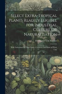 Select Extra-Tropical Plants Readily Eligible for Industrial Culture Or Naturalisation: With Indications of Their Native Countries and Some of Their Uses - Ferdinand Von Mueller - cover