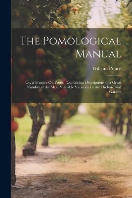 The Pomological Manual: Or, a Treatise On Fruits; Containing Descriptions of a Great Number of the Most Valuable Varieties for the Orchard and Garden - William Prince - cover