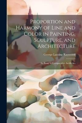 Proportion and Harmony of Line and Color in Painting, Sculpture, and Architecture: An Essay in Comparative Aesthetics - George Lansing Raymond - cover