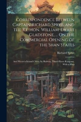 Correspondence Between Captain Richard Sprye, and the Rt. Hon. William-Ewart Gladstone, ... On the Commercial Opening of the Shan States: And Western Inland China, by Railway, Direct From Rangoon. With a Map - Richard Sprye - cover