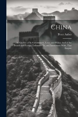 China: An Outline of Its Government, Laws, and Policy: And of the British and Foreign Embassies To, and Intercourse With, That Empire - Peter Auber - cover