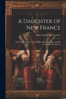 A Daughter of New France: With Some Account of the Gallant Sieur Cadillac and His Colony On the Detroit - Mary Catherine Crowley - cover