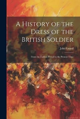 A History of the Dress of the British Soldier: From the Earliest Period to the Present Time - John Luard - cover