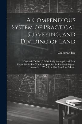 A Compendious System of Practical Surveying, and Dividing of Land: Concisely Defined, Methodically Arranged, and Fully Exemplified: The Whole Adapted for the Easy and Regular Instruction of Youth, in Our American Schools - Zachariah Jess - cover