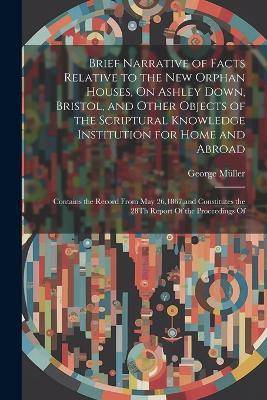 Brief Narrative of Facts Relative to the New Orphan Houses, On Ashley Down, Bristol, and Other Objects of the Scriptural Knowledge Institution for Home and Abroad: Contains the Record From May 26,1867, and Constitutes the 28Th Report Of the Proceedings Of - George Müller - cover