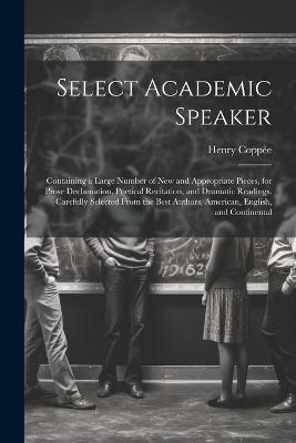 Select Academic Speaker: Containing a Large Number of New and Appropriate Pieces, for Prose Declamation, Poetical Recitation, and Dramatic Readings. Carefully Selected From the Best Authors, American, English, and Continental - Henry Coppée - cover