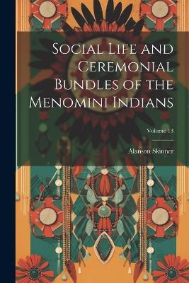 Social Life and Ceremonial Bundles of the Menomini Indians; Volume 13 - Alanson Skinner - cover