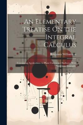 An Elementary Treatise On the Integral Calculus: Containing Applications to Plane Curves and Surfaces, With Numerous Examples - Benjamin Williamson - cover