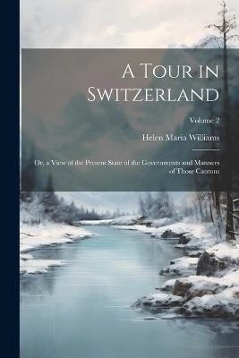 A Tour in Switzerland: Or, a View of the Present State of the Governments and Manners of Those Cantons; Volume 2 - Helen Maria Williams - cover