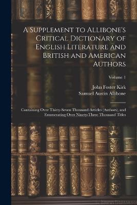 A Supplement to Allibone's Critical Dictionary of English Literature and British and American Authors: Containing Over Thirty-Seven Thousand Articles (Authors), and Enumerating Over Ninety-Three Thousand Titles; Volume 1 - John Foster Kirk,Samuel Austin Allibone - cover