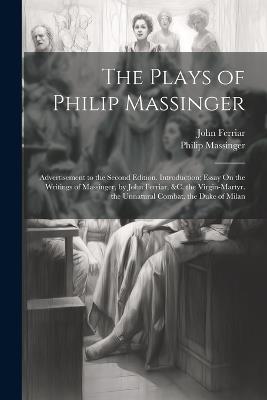 The Plays of Philip Massinger: Advertisement to the Second Edition. Introduction; Essay On the Writings of Massinger, by John Ferriar, &c. the Virgin-Martyr. the Unnatural Combat. the Duke of Milan - Philip Massinger,John Ferriar - cover