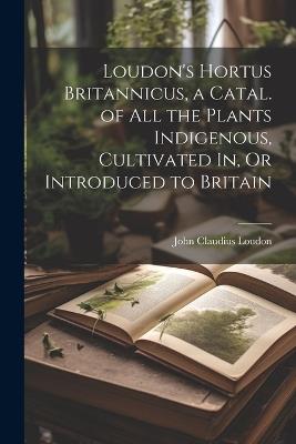 Loudon's Hortus Britannicus, a Catal. of All the Plants Indigenous, Cultivated In, Or Introduced to Britain - John Claudius Loudon - cover