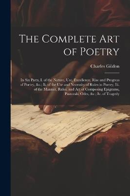 The Complete Art of Poetry: In Six Parts, I. of the Nature, Use, Excellence, Rise and Progress of Poetry, &c.; Ii. of the Use and Necessity of Rules in Poetry; Iii. of the Manner, Rules, and Art of Composing Epigrams, Pastorals, Odes, &c.; Iv. of Tragedy - Charles Gildon - cover