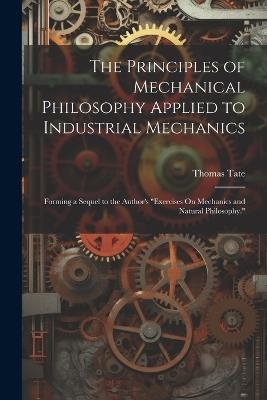 The Principles of Mechanical Philosophy Applied to Industrial Mechanics: Forming a Sequel to the Author's "Exercises On Mechanics and Natural Philosophy." - Thomas Tate - cover