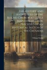 The History and Antiquities of the Round Church at Little Maplestead, Essex. Preceded by an Historical Sketch of the Crusades