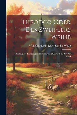 Theodor Oder Des Zweiflers Weihe: Bildungsgeschichte Eines Evangelischen Geistlichen, Zweiter Theil - Wilhelm Martin Leberecht de Wette - cover