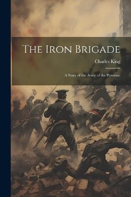 The Iron Brigade: A Story of the Army of the Potomac - Charles King - cover