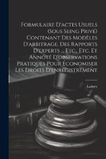 Formulaire D'actes Usuels (Sous Seing Privé) Contenant Des Modèles D'arbitrage, Des Rapports D'experts ... Etc., Etc. Et Annoté D'observations Pratiques Pour Économiser Les Droits D'enregistrement