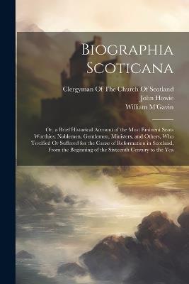 Biographia Scoticana: Or, a Brief Historical Account of the Most Eminent Scots Worthies; Noblemen, Gentlemen, Ministers, and Others, Who Testified Or Suffered for the Cause of Reformation in Scotland, From the Beginning of the Sixteenth Century to the Yea - John Howie,William M'Gavin - cover