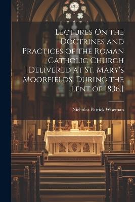 Lectures On the Doctrines and Practices of the Roman Catholic Church [Delivered at St. Mary's Moorfields, During the Lent of 1836.] - Nicholas Patrick Wiseman - cover