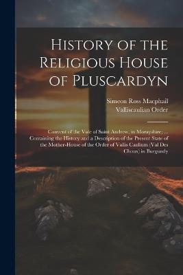 History of the Religious House of Pluscardyn: Convent of the Vale of Saint Andrew, in Morayshire; ... Containing the History and a Description of the Present State of the Mother-House of the Order of Vallis Caulium (Val Des Choux) in Burgundy - Simeon Ross MacPhail,Valliscaulian Order - cover