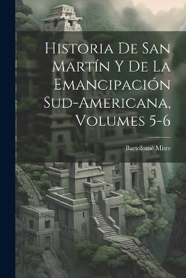 Historia De San Martín Y De La Emancipación Sud-Americana, Volumes 5-6 - Bartolomé Mitre - cover