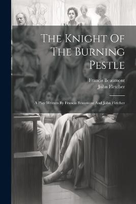 The Knight Of The Burning Pestle: A Play Written By Francis Beaumont And John Fletcher - Francis Beaumont,John Fletcher - cover