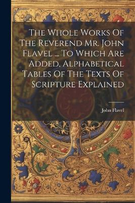 The Whole Works Of The Reverend Mr. John Flavel ... To Which Are Added, Alphabetical Tables Of The Texts Of Scripture Explained - John Flavel - cover