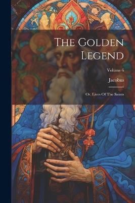 The Golden Legend: Or, Lives Of The Saints; Volume 6 - Jacobus (De Voragine) - cover