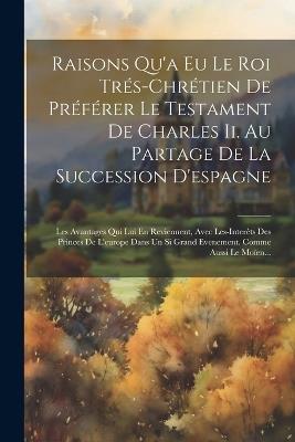 Raisons Qu'a Eu Le Roi Trés-chrétien De Préférer Le Testament De Charles Ii. Au Partage De La Succession D'espagne: Les Avantages Qui Lui En Reviennent, Avec Les-interêts Des Princes De L'europe Dans Un Si Grand Evenement. Comme Aussi Le Moïen... - Anonymous - cover