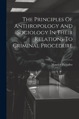 The Principles Of Anthropology And Sociology In Their Relations To Criminal Procedure - Maurice Parmelee - cover