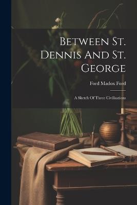 Between St. Dennis And St. George: A Sketch Of Three Civilisations - Ford Madox Ford - cover