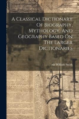 A Classical Dictionary Of Biography, Mythology, And Geography Based On The Larger Dictionaries - William Smith - cover