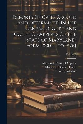 Reports Of Cases Argued And Determined In The General Court And Court Of Appeals Of The State Of Maryland, Form 1800 ... [to 1826]; Volume 6 - Thomas Harris,Reverdy Johnson - cover