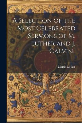 A Selection of the Most Celebrated Sermons of M. Luther and J. Calvin.. - Martin 1483-1546 Luther - cover