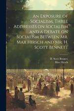 An Exposure of Socialism, Three Addresses on Socialism and a Debate on Socialism Between Mr. Max Hirsch and Mr. H. Scott Bennett