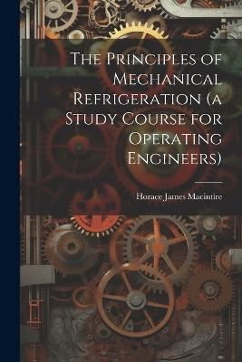 The Principles of Mechanical Refrigeration (a Study Course for Operating Engineers) - Horace James Macintire - cover