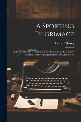 A Sporting Pilgrimage; Riding to Hounds, Golf, Rowing, Football, Club and University Athletics. Studies in English Sport, Past and Present - Caspar 1862-1929 Whitney - cover