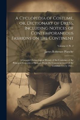 A Cyclopedia of Costume, or, Dictionary of Dress, Including Notices of Contemporaneous Fashions on the Continent; a General Chronological History of the Costumes of the Principal Countries of Europe, From the Commencement of the Christian Era to The...; Volu - James Robinson 1796-1880 Planché - cover