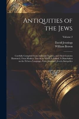 Antiquities of the Jews: Carefully Compiled From Authentic Sources, and Their Customs Illustrated, From Modern Travels; to Which is Added, A Dissertation on the Hebrew Language, From Jennings's Jewish Antiquities; Volume 2 - William 1766-1835 Brown,David 1691-1762 Jennings - cover