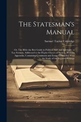 The Statesman's Manual: Or, The Bible the Best Guide to Political Skill and Foresight: a Lay Sermon, Addressed to the Higher Classes of Society, With an Appendix, Containing Comments and Essays Connected With the Study of the Inspired Writings - Samuel Taylor 1772-1834 Coleridge - cover