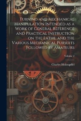 Turning and Mechanical Manipulation Intended as a Work of General Reference and Practical Instruction on the Lathe, and the Various Mechanical Pursuits Followed by Amateurs; Volume 2 - Charles Holtzapffel - cover