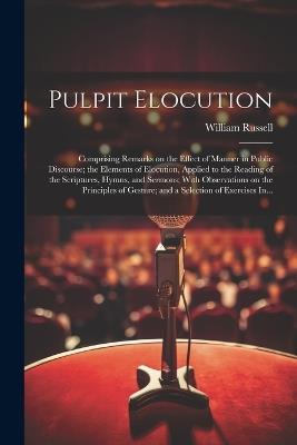 Pulpit Elocution: Comprising Remarks on the Effect of Manner in Public Discourse; the Elements of Elocution, Applied to the Reading of the Scriptures, Hymns, and Sermons; With Observations on the Principles of Gesture; and a Selection of Exercises In... - William Russell - cover