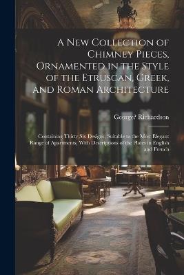 A New Collection of Chimney Pieces, Ornamented in the Style of the Etruscan, Greek, and Roman Architecture: Containing Thirty Six Designs, Suitable to the Most Elegant Range of Apartments, With Descriptions of the Plates in English and French - cover