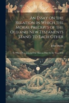 An Essay on the Relation in Which the Moral Precepts of the Old and New Testaments Stand to Each Other: To Which Was Adjudged the Hulsean Prize for the Year 1842 - John Davies - cover