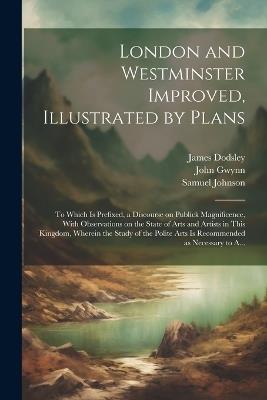 London and Westminster Improved, Illustrated by Plans: To Which is Prefixed, a Discourse on Publick Magnificence, With Observations on the State of Arts and Artists in This Kingdom, Wherein the Study of the Polite Arts is Recommended as Necessary to A... - John 1713-1786 Gwynn,Samuel 1709-1784 Johnson,James 1724-1797 Dodsley - cover