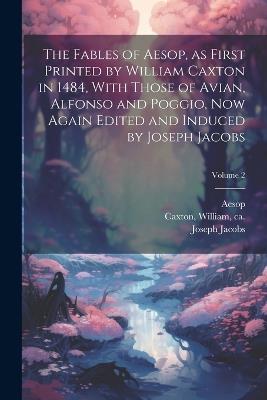 The Fables of Aesop, as First Printed by William Caxton in 1484, With Those of Avian, Alfonso and Poggio, Now Again Edited and Induced by Joseph Jacobs; Volume 2 - Joseph 1854-1916 Jacobs - cover