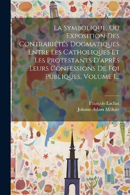 La Symbolique, Ou Exposition Des Contrariétés Dogmatiques Entre Les Catholiques Et Les Protestants D'après Leurs Confessions De Foi Publiques, Volume 1... - Johann Adam Möhler - cover