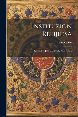 Instituzion Relijiosa: Escrita Por Juan Calvino, El Año 1536... - Jean Calvin - cover